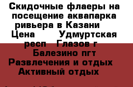 Скидочные флаеры на посещение аквапарка ривьера в Казани   › Цена ­ 1 - Удмуртская респ., Глазов г., Балезино пгт Развлечения и отдых » Активный отдых   